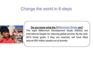 Change the world in 8 steps
Do you know what the Millennium Goals are?
The eight Millennium Development Goals (MDGs) are
international targets for reducing global poverty. By the year
2015 these goals, if they are reached, will have lifted
around 500 million people out of poverty.
 