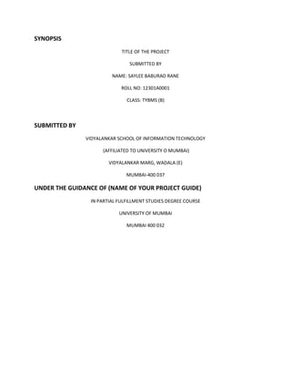 SYNOPSIS
TITLE OF THE PROJECT
SUBMITTED BY
NAME: SAYLEE BABURAO RANE
ROLL NO: 12301A0001
CLASS: TYBMS (B)
SUBMITTED BY
VIDYALANKAR SCHOOL OF INFORMATION TECHNOLOGY
(AFFILIATED TO UNIVERSITY O MUMBAI)
VIDYALANKAR MARG, WADALA (E)
MUMBAI-400 037
UNDER THE GUIDANCE OF (NAME OF YOUR PROJECT GUIDE)
IN PARTIAL FULFILLMENT STUDIES DEGREE COURSE
UNIVERSITY OF MUMBAI
MUMBAI 400 032
 