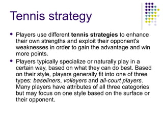Tennis strategy
 Players use different tennis strategies to enhance
their own strengths and exploit their opponent's
weaknesses in order to gain the advantage and win
more points.
 Players typically specialize or naturally play in a
certain way, based on what they can do best. Based
on their style, players generally fit into one of three
types: baseliners, volleyers and all-court players.
Many players have attributes of all three categories
but may focus on one style based on the surface or
their opponent.
 