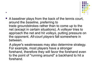 .
 A baseliner plays from the back of the tennis court,
around the baseline, preferring to
trade groundstrokes rather than to come up to the
net (except in certain situations). A volleyer tries to
approach the net and hit volleys, putting pressure on
the opponent. All-court players fall somewhere in
between.
A player's weaknesses may also determine strategy.
For example, most players have a stronger
forehand, therefore they will favor the forehand even
to the point of "running around" a backhand to hit a
forehand.
 