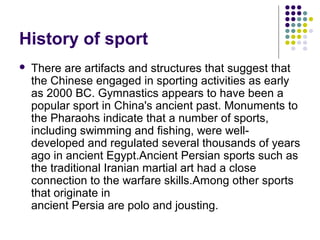 History of sport
 There are artifacts and structures that suggest that
the Chinese engaged in sporting activities as early
as 2000 BC. Gymnastics appears to have been a
popular sport in China's ancient past. Monuments to
the Pharaohs indicate that a number of sports,
including swimming and fishing, were well-
developed and regulated several thousands of years
ago in ancient Egypt.Ancient Persian sports such as
the traditional Iranian martial art had a close
connection to the warfare skills.Among other sports
that originate in
ancient Persia are polo and jousting.
 