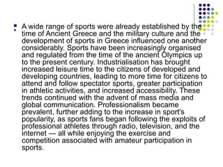 . A wide range of sports were already established by the
time of Ancient Greece and the military culture and the
development of sports in Greece influenced one another
considerably. Sports have been increasingly organised
and regulated from the time of the ancient Olympics up
to the present century. Industrialisation has brought
increased leisure time to the citizens of developed and
developing countries, leading to more time for citizens to
attend and follow spectator sports, greater participation
in athletic activities, and increased accessibility. These
trends continued with the advent of mass media and
global communication. Professionalism became
prevalent, further adding to the increase in sport's
popularity, as sports fans began following the exploits of
professional athletes through radio, television, and the
internet — all while enjoying the exercise and
competition associated with amateur participation in
sports.
 