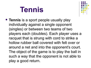 Tennis
 Tennis is a sport people usually play 
individually against a single opponent 
(singles) or between two teams of two 
players each (doubles). Each player uses a 
racquet that is strung with cord to strike a 
hollow rubber ball covered with felt over or 
around a net and into the opponent's court. 
The object of the game is to play the ball in 
such a way that the opponent is not able to 
play a good return. 
 