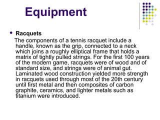    Equipment
 Racquets
   The components of a tennis racquet include a 
handle, known as the grip, connected to a neck 
which joins a roughly elliptical frame that holds a 
matrix of tightly pulled strings. For the first 100 years 
of the modern game, racquets were of wood and of 
standard size, and strings were of animal gut. 
Laminated wood construction yielded more strength 
in racquets used through most of the 20th century 
until first metal and then composites of carbon 
graphite, ceramics, and lighter metals such as 
titanium were introduced. 
 
