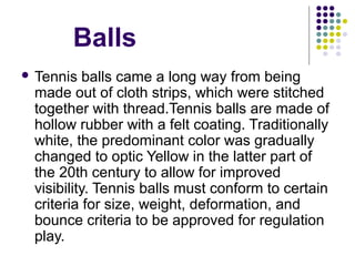 Balls
 Tennis balls came a long way from being 
made out of cloth strips, which were stitched 
together with thread.Tennis balls are made of 
hollow rubber with a felt coating. Traditionally 
white, the predominant color was gradually 
changed to optic Yellow in the latter part of 
the 20th century to allow for improved 
visibility. Tennis balls must conform to certain 
criteria for size, weight, deformation, and 
bounce criteria to be approved for regulation 
play. 
 