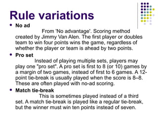 Rule variations
 No ad
From 'No advantage'. Scoring method
created by Jimmy Van Alen. The first player or doubles
team to win four points wins the game, regardless of
whether the player or team is ahead by two points.
 Pro set
Instead of playing multiple sets, players may
play one "pro set". A pro set is first to 8 (or 10) games by
a margin of two games, instead of first to 6 games. A 12-
point tie-break is usually played when the score is 8–8.
These are often played with no-ad scoring.
 Match tie-break
This is sometimes played instead of a third
set. A match tie-break is played like a regular tie-break,
but the winner must win ten points instead of seven.
 