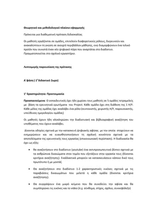 Θεωρητικό και μεθοδολογικό πλαίσιο εφαρμογής
Πρόκειται για διαθεματική πρόταση διδασκαλίας
Οι μαθητές εργάζονται σε ομάδες, επιτελούν διαφορετικούς ρόλους, διερευνούν και
ανακαλύπτουν τη γνώση σε ανοιχτό περιβάλλον μάθησης, ενώ διαμορφώνουν ένα τελικό
προϊόν που συνιστά έναν νέο ψηφιακό πόρο που αναρτάται στο διαδίκτυο.
Πραγματοποιείται στο σχολικό εργαστήριο.
Λεπτομερής παρουσίαση της πρότασης
Α΄φάση ( 10
διδακτικό 2ωρο)
1η
δραστηριότητα: Προετοιμασία
Προαπαιτούμενα: Ο εκπαιδευτικός έχει ήδη χωρίσει τους μαθητές σε 5 ομάδες τετραμελείς
με βάση τα ερευνητικά ερωτήματα του Project. Κάθε ομάδα έχει στη διάθεση της 1 Η/Υ.
Κάθε μέλος της ομάδας έχει αναλάβει ένα ρόλο (συντονιστής, χειριστής Η/Υ, παρουσιαστής,
υπεύθυνος ημερολογίου ομάδας)
Οι μαθητές έχουν ήδη ολοκληρώσει την διαδικτυακή και βιβλιογραφική αναζήτηση του
υποθέματος που έχουν αναλάβει.
Δίνονται οδηγίες σχετικά με την κατασκευή ψηφιακής αφίσας με την οποία στοχεύουν να
ενημερώσουν και να ευαισθητοποιήσουν τη σχολική κοινότητα σχετικά με τα
αποτελέσματα της ερευνητικής τους εργασίας (επικοινωνιακή περίσταση). Η διαδικασία θα
έχει ως εξής:
• θα αναζητήσουν στο διαδίκτυο (youtube) ένα αντιπροσωπευτικό βίντεο σχετικά με
τα ανθρώπινα δικαιώματα στον τομέα που εξετάζουν στην εργασία τους (δίνονται
κριτήρια αναζήτησης). Εναλλακτικά μπορούν να κατασκευάσουν κάποιο δικό τους
πρωτότυπο ή με μοντάζ.
• Θα αναζητήσουν στο διαδίκτυο 1-2 χαρακτηριστικές εικόνες σχετικά με τις
παραβιάσεις δικαιωμάτων που μελετά η κάθε ομάδα (δίνονται κριτήρια
αναζήτησης).
• Θα συγγράψουν ένα μικρό κείμενο που θα συνοδεύει την αφίσα και θα
συμπληρώνει τις εικόνες και το video (π.χ σύνθημα, στίχος, σχόλιο, συννεφόλεξο)
 