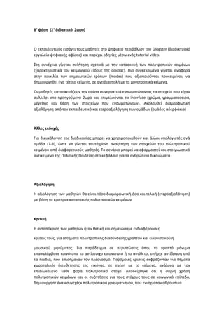 Β’ φάση (2ο
διδακτικό 2ωρο)
Ο εκπαιδευτικός εισάγει τους μαθητές στο ψηφιακό περιβάλλον του Glogster (διαδικτυακό
εργαλείο ψηφιακής αφίσας) και παρέχει οδηγίες μέσω ενός tutorial video.
Στη συνέχεια γίνεται συζήτηση σχετικά με την κατασκευή των πολυτροπικών κειμένων
(χαρακτηριστικά του κειμενικού είδους της αφίσας). Πιο συγκεκριμένα γίνεται αναφορά
στην ποικιλία των σημειωτικών τρόπων (modes) που αξιοποιούνται προκειμένου να
δημιουργηθεί ένα τέτοιο κείμενο, σε αντιδιαστολή με τα μονοτροπικά κείμενα.
Οι μαθητές κατασκευάζουν την αφίσα συνεργατικά ενσωματώνοντας τα στοιχεία που είχαν
συλλέξει στο προηγούμενο 2ωρο και επιμελούνται το interface (χρώμα, γραμματοσειρά,
μέγεθος και θέση των στοιχείων που ενσωματώνουν). Ακολουθεί διαμορφωτική
αξιολόγηση από τον εκπαιδευτικό και ετεροαξιολόγηση των ομάδων (ομάδες αδερφάκια)
Άλλες εκδοχές
Για διευκόλυνση της διαδικασίας μπορεί να χρησιμοποιηθούν και άλλοι υπολογιστές ανά
ομάδα (2-3), ώστε να γίνεται ταυτόχρονη αναζήτηση των στοιχείων του πολυτροπικού
κειμένου από διαφορετικούς μαθητές. Το σενάριο μπορεί να εφαρμοστεί και στο γνωστικό
αντικείμενο της Πολιτικής Παιδείας στο κεφάλαιο για τα ανθρώπινα δικαιώματα
Αξιολόγηση
Η αξιολόγηση των μαθητών θα είναι τόσο διαμορφωτική όσο και τελική (ετεροαξιολόγηση)
με βάση τα κριτήρια κατασκευής πολυτροπικών κειμένων
Κριτική
Η ανταπόκριση των μαθητών ήταν θετική και σημειώσαμε ενδιαφέρουσες
κρίσεις τους, για ζητήματα πολυτροπικής διασύνδεσης γραπτού και εικονιστικού ή
μουσικού μηνύματος. Για παράδειγμα σε περιπτώσεις όπου το γραπτό μήνυμα
επαναλάμβανε κοινότυπα το αντίστοιχο εικονιστικό ή το αντίθετο, υπήρχε αντίδραση από
τα παιδιά, που επισήμαναν τον πλεονασμό. Παρόμοιες κρίσεις εκφράζονταν για θέματα
χωροταξικής διευθέτησης της εικόνας, σε σχέση με το κείμενο, ανάλογα με τον
επιδιωκόμενο κάθε φορά πολυτροπικό στόχο. Αποδείχθηκε ότι η συχνή χρήση
πολυτροπικών κειμένων και οι συζητήσεις για τους στόχους τους σε κοινωνικό επίπεδο,
δημιούργησε ένα «συνεχές» πολυτροπικού γραμματισμού, που ενισχυόταν αθροιστικά
 