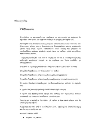 Φύλλα εργασίας
1ο
φύλλο εργασίας
Στο πλαίσιο της κατασκευής του τεχνήματος της ερευνητικής σας εργασίας θα
σχεδιάσει κάθε ομάδα μια ψηφιακή αφίσα με το πρόγραμμα Glogster EDU.
Το Glogster είναι ένα εργαλείο συμμετοχικού ιστού και κοινωνικής δικτύωσης που
δίνει στους χρήστες του τη δυνατότητα να δημιουργήσουν και να μοιραστούν
μεταξύ τους Glogs, δηλαδή διαδραστικού τύπου αφίσες που μπορούν να
περιλαμβάνουν κείμενο, γραφικά, αρχεία ήχου και εικόνας, καθώς και άλλους
πολυμεσικούς πόρους.
Στόχος της αφίσας θα είναι τόσο η ενημέρωση όσο και η ευαισθητοποίηση της
μαθητικής κοινότητας σχετικά με το υπόθεμα που έχετε αναλάβει να
επεξεργαστείτε:
1η
ομάδα: Οι κυριότερες παραβιάσεις ανθρωπίνων δικαιωμάτων στον πλανήτη
2η ομάδα: Παραβιάσεις των δικαιωμάτων του παιδιού
3η ομάδα: Παραβιάσεις ανθρωπίνων δικαιωμάτων στη χώρα σας
4η ομάδα: Παραβιάσεις ανθρωπίνων δικαιωμάτων στην περιοχή που κατοικείτε
5η ομάδα: Φαινόμενα παραβιάσεων των δικαιωμάτων των μαθητών στο σχολείο
σας
Η εργασία σας θα αναρτηθεί στην ιστοσελίδα του σχολείου μας.
Η πρώτη σας δραστηριότητα αφορά την επιλογή των σημειωτικών τρόπων
παραγωγής του νοήματος – μηνύματος της αφίσας σας.
Προτείνεται να επιλέξετε ένα video, 1-2 εικόνες κι ένα μικρό κείμενο που θα
υποστηρίζει την αφίσα.
Αναζητήστε το video από το www.YouTube.com , αφού πρώτα εντοπίσετε λέξεις
κλειδιά για τη αναζήτηση σας.
Κριτήρια επιλογής video:
• Διάρκεια έως 5 λεπτά
 
