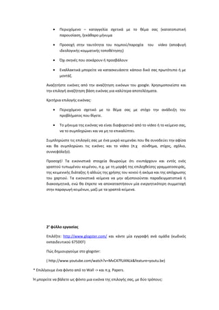 • Περιεχόμενο – καταγγελία σχετικά με το θέμα σας (κατατοπιστική
παρουσίαση, ξεκάθαρο μήνυμα
• Προσοχή στην ταυτότητα του πομπού/παροχέα του video (αποφυγή
ιδεολογικής-κομματικής τοποθέτησης)
• Όχι σκηνές που σοκάρουν ή προσβάλουν
• Εναλλακτικά μπορείτε να κατασκευάσετε κάποιο δικό σας πρωτότυπο ή με
μοντάζ.
Αναζητήστε εικόνες από την αναζήτηση εικόνων του google. Χρησιμοποιείστε και
την επιλογή αναζήτηση βάση εικόνας για καλύτερα αποτελέσματα.
Κριτήρια επιλογής εικόνας:
• Περιεχόμενο σχετικό με το θέμα σας με στόχο την ανάδειξη του
προβλήματος που θίγετε.
• Το μήνυμα της εικόνας να είναι διαφορετικό από το video ή το κείμενο σας,
να το συμπληρώνει και να μη το επικαλύπτει.
Συμπληρώστε τις επιλογές σας με ένα μικρό κειμενάκι που θα συνοδεύει την αφίσα
και θα συμπληρώνει τις εικόνες και το video (π.χ σύνθημα, στίχος, σχόλιο,
συννεφόλεξο).
Προσοχή! Τα εικονιστικά στοιχεία θεωρούμε ότι ενυπάρχουν και εντός ενός
γραπτού τυπωμένου κειμένου, π.χ. με τη μορφή της επιλεχθείσης γραμματοσειράς,
της κειμενικής διάταξης ή αλλιώς της χρήσης του κενού ή ακόμα και της απόχρωσης
του χαρτιού. Τα εικονιστικά κείμενα να μην αξιοποιούνται παραδειγματιστικά ή
διακοσμητικά, ενώ θα έπρεπε να αποκαταστήσουν μία ενεργητικότερη συμμετοχή
στην παραγωγή κειμένων, μαζί με τα γραπτά κείμενα.
2ο
φύλλο εργασίας
Επιλέξτε: http://www.glogster.com/ και κάντε μία εγγραφή ανά ομάδα (κωδικός
εκπαιδευτικού 675DEF)
Πώς δημιουργούμε στο glogster:
( http://www.youtube.com/watch?v=MvC47fUANLk&feature=youtu.be)
* Επιλέγουμε ένα φόντο από το Wall -> και π.χ. Papers.
Ή μπορείτε να βάλετε ως φόντο μια εικόνα της επιλογής σας, με δύο τρόπους:
 
