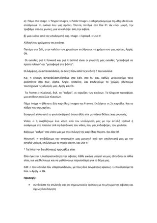 α) Πάμε στο Image -> Tinypic images -> Public Images -> πληκτρολογούμε τη λέξη κλειδί και
επιλέγουμε τη εικόνα που μας αρέσει. Έπειτα, πατάμε στο Use it!. Αν είναι μικρή, την
τραβάμε από τις γωνίες, για να καλύψει όλη την αφίσα.
β) μια εικόνα από τον υπολογιστή σας. Image -> Upload -> Use it!
Αλλαγή του χρώματος της εικόνας
Πατάμε στο Edit, στην παλέτα των χρωμάτων επιλέγουμε το χρώμα που μας αρέσει, Apply,
Ok.
Οι εντολές put it forward και put it behind είναι οι γνωστές μας εντολές "μεταφορά σε
πρώτο πλάνο" και "μεταφορά στο φόντο".
Οι λάμψεις, οι αντανακλάσεις, οι σκιες πίσω από τις εικόνες ή τα εικονίδια
π.χ. η κίτρινη αντανάκλαση.Πατάμε στο Edit, στο fx, και, καθώς μετακινούμε τους
ροοστάτες στα Blur, Alpha, Angle, Distance, και επιλέγουμε το χρώμα, βλέπουμε
ταυτόχρονα τις αλλαγές μας. Apply και Ok.
Τα Frames (=πλαίσια), δηλ. τα "κάδρα", οι κορνίζες των εικόνων. Το Glogster προσφέρει
μια απίθανη ποικιλία πλαισίων.
Πάμε Image -> βλέπετε δύο καρτέλες: Images και Frames. Επιλέγετε τη 2η καρτέλα. Και το
κάδρο που σας αρέσει.
Εισαγωγή video από το youtube (ή από όποιο άλλο site με videos θέλετε) και μουσικής
Video -> ή ανεβάζουμε ένα video από τον υπολογιστή μας με την εντολή Upload ή
εισάγουμε στο πλαίσιο Link τη διεύθυνση του video, που μας ενδιαφέρει, του youtube.
Βάζουμε "κάδρο" στο video μας με την επιλογή της καρτέλας Players. Και Use it!
Μουσική -> ανεβάζουμε την αγαπημένη μας μουσική από τον υπολογιστή μας με την
εντολή Upload, επιλέγουμε το music player, και Use it!
* Τα links (=οι διευθύνσεις) προς άλλα sites
Εδώ έγκειται η διαδραστικότητα της αφίσας. Κάθε εικόνα μπορεί να μας οδηγήσει σε άλλα
sites, για να βλέπουμε και να μαθαίνουμε περισσότερα για το θέμα μας.
Edit -> το εικονίδιο του υπερσυνδέσμου, με τους δύο ενωμένους κρίκους -> επικολλούμε το
link -> Apply -> Ok.
Προσοχή :
• συνδυάστε τις επιλογές σας σε σημειωτικούς τρόπους με το μήνυμα της αφίσας και
όχι ως διακόσμηση
 