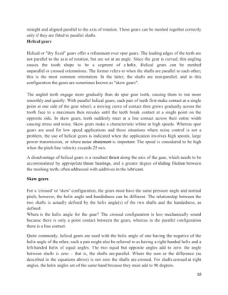10
straight and aligned parallel to the axis of rotation. These gears can be meshed together correctly
only if they are fitted to parallel shafts.
Helical gears
Helical or "dry fixed" gears offer a refinement over spur gears. The leading edges of the teeth are
not parallel to the axis of rotation, but are set at an angle. Since the gear is curved, this angling
causes the tooth shape to be a segment of a helix. Helical gears can be meshed
unparallel or crossed orientations. The former refers to when the shafts are parallel to each other;
this is the most common orientation. In the latter, the shafts are non-parallel, and in this
configuration the gears are sometimes known as "skew gears".
The angled teeth engage more gradually than do spur gear teeth, causing them to run more
smoothly and quietly. With parallel helical gears, each pair of teeth first make contact at a single
point at one side of the gear wheel; a moving curve of contact then grows gradually across the
tooth face to a maximum then recedes until the teeth break contact at a single point on the
opposite side. In skew gears, teeth suddenly meet at a line contact across their entire width
causing stress and noise. Skew gears make a characteristic whine at high speeds. Whereas spur
gears are used for low speed applications and those situations where noise control is not a
problem, the use of helical gears is indicated when the application involves high speeds, large
power transmission, or where noise abatement is important. The speed is considered to be high
when the pitch line velocity exceeds 25 m/s.
A disadvantage of helical gears is a resultant thrust along the axis of the gear, which needs to be
accommodated by appropriate thrust bearings, and a greater degree of sliding friction between
the meshing teeth, often addressed with additives in the lubricant.
Skew gears
For a 'crossed' or 'skew' configuration, the gears must have the same pressure angle and normal
pitch; however, the helix angle and handedness can be different. The relationship between the
two shafts is actually defined by the helix angle(s) of the two shafts and the handedness, as
defined:
Where is the helix angle for the gear? The crossed configuration is less mechanically sound
because there is only a point contact between the gears, whereas in the parallel configuration
there is a line contact.
Quite commonly, helical gears are used with the helix angle of one having the negative of the
helix angle of the other; such a pair might also be referred to as having a right-handed helix and a
left-handed helix of equal angles. The two equal but opposite angles add to zero: the angle
between shafts is zero – that is, the shafts are parallel. Where the sum or the difference (as
described in the equations above) is not zero the shafts are crossed. For shafts crossed at right
angles, the helix angles are of the same hand because they must add to 90 degrees.
 