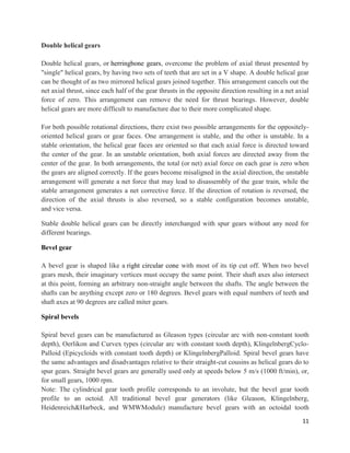 11
Double helical gears
Double helical gears, or herringbone gears, overcome the problem of axial thrust presented by
"single" helical gears, by having two sets of teeth that are set in a V shape. A double helical gear
can be thought of as two mirrored helical gears joined together. This arrangement cancels out the
net axial thrust, since each half of the gear thrusts in the opposite direction resulting in a net axial
force of zero. This arrangement can remove the need for thrust bearings. However, double
helical gears are more difficult to manufacture due to their more complicated shape.
For both possible rotational directions, there exist two possible arrangements for the oppositely-
oriented helical gears or gear faces. One arrangement is stable, and the other is unstable. In a
stable orientation, the helical gear faces are oriented so that each axial force is directed toward
the center of the gear. In an unstable orientation, both axial forces are directed away from the
center of the gear. In both arrangements, the total (or net) axial force on each gear is zero when
the gears are aligned correctly. If the gears become misaligned in the axial direction, the unstable
arrangement will generate a net force that may lead to disassembly of the gear train, while the
stable arrangement generates a net corrective force. If the direction of rotation is reversed, the
direction of the axial thrusts is also reversed, so a stable configuration becomes unstable,
and vice versa.
Stable double helical gears can be directly interchanged with spur gears without any need for
different bearings.
Bevel gear
A bevel gear is shaped like a right circular cone with most of its tip cut off. When two bevel
gears mesh, their imaginary vertices must occupy the same point. Their shaft axes also intersect
at this point, forming an arbitrary non-straight angle between the shafts. The angle between the
shafts can be anything except zero or 180 degrees. Bevel gears with equal numbers of teeth and
shaft axes at 90 degrees are called miter gears.
Spiral bevels
Spiral bevel gears can be manufactured as Gleason types (circular arc with non-constant tooth
depth), Oerlikon and Curvex types (circular arc with constant tooth depth), KlingelnbergCyclo-
Palloid (Epicycloids with constant tooth depth) or KlingelnbergPalloid. Spiral bevel gears have
the same advantages and disadvantages relative to their straight-cut cousins as helical gears do to
spur gears. Straight bevel gears are generally used only at speeds below 5 m/s (1000 ft/min), or,
for small gears, 1000 rpm.
Note: The cylindrical gear tooth profile corresponds to an involute, but the bevel gear tooth
profile to an octoid. All traditional bevel gear generators (like Gleason, Klingelnberg,
Heidenreich&Harbeck, and WMWModule) manufacture bevel gears with an octoidal tooth
 