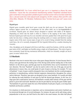 12
profile. IMPORTANT: For 5-axis milled bevel gear sets it is important to choose the same
calculation / layout like the conventional manufacturing method. Simplified calculated bevel
gears on the basis of an equivalent cylindrical gear in normal section with an involute tooth form
show a deviant tooth form with reduced tooth strength by 10-28% without offset and 45% with
offset [Diss. Hünecke, TU Dresden]. Furthermore those "involute bevel gear sets" causes more
noise.
Hypoid gear
Hypoid gears resemble spiral bevel gears except the shaft axes do not intersect. The pitch
surfaces appear conical but, to compensate for the offset shaft, are in fact hyperboloids of
revolution. Hypoid gears are almost always designed to operate with shafts at 90 degrees.
Depending on which side the shaft is offset to, relative to the angling of the teeth, contact
between hypoid gear teeth may be even smoother and more gradual than with spiral bevel gear
teeth, but also have a sliding action along the meshing teeth as it rotates and therefore usually
require some of the most viscous types of gear oil to avoid it being extruded from the mating
tooth faces, the oil is normally designated HP (for hypoid) followed by a number denoting the
viscosity.
Also, the pinion can be designed with fewer teeth than a spiral bevel pinion, with the result that
gear ratios of 60:1 and higher are feasible using a single set of hypoid gears. This style of gear is
most commonly found driving mechanical differentials; which are normally straight cut bevel
gears; in motor vehicle axles.
3.3 Backlash
Backlash is the error in motion that occurs when gears change direction. It exists because there is
always some gap between the trailing face of the driving tooth and the leading face of the tooth
behind it on the driven gear, and that gap must be closed before force can be transferred in the
new direction. The term "backlash" can also be used to refer to the size of the gap, not just the
phenomenon it causes; thus, one could speak of a pair of gears as having, for example, "0.1 mm
of backlash." A pair of gears could be designed to have zero backlash, but this would presuppose
perfection in manufacturing, uniform thermal expansion characteristics throughout the system,
and no lubricant. Therefore, gear pairs are designed to have some backlash. It is usually provided
by reducing the tooth thickness of each gear by half the desired gap distance. In the case of a
large gear and a small pinion, however, the backlash is usually taken entirely off the gear and the
pinion is given full sized teeth. Backlash can also be provided by moving the gears further apart.
The backlash of a gear train equals the sum of the backlash of each pair of gears, so in long trains
backlash can become a problem.
For situations in which precision is important, such as instrumentation and control, backlash can
be minimized through one of several techniques. For instance, the gear can be split along a plane
perpendicular to the axis, one half fixed to the shaft in the usual manner, the other half placed
 