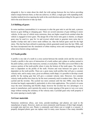 13
alongside it, free to rotate about the shaft, but with springs between the two halves providing
relative torque between them, so that one achieves, in effect, a single gear with expanding teeth.
Another method involves tapering the teeth in the axial direction and providing for the gear to be
slid in the axial direction to take up slack.
3.4 Shifting of gears
In some machines (automobiles) it is necessary to alter the gear ratio to suit the task, a process
known as gear shifting or changing gear. There are several outcomes of gear shifting in motor
vehicles. In the case of vehicle noise emissions, there are higher sound levels emitted when the
vehicle is engaged in lower gears. The design life of the lower ratio gears is shorter, so cheaper
gears may be used (i.e. spur for 1st and reverse) which tends to generate more noise due to
smaller overlap ratio and a lower mesh stiffness etc. than the helical gears used for the high
ratios. This fact has been utilized in analyzing vehicle generated sound since the late 1960s, and
has been incorporated into the simulation of urban roadway noise and corresponding design of
urban noise barriers along roadways.
3.5 Tooth profile
A profile is one side of a tooth in a cross section between the outside circle and the root circle.
Usually a profile is the curve of intersection of a tooth surface and a plane or surface normal to
the pitch surface, such as the transverse, normal, or axial plane. The fillet curve (root fillet) is the
concave portion of the tooth profile where it joins the bottom of the tooth space. The velocity
ratio is dependent on the profile of the teeth. Friction and wear between two gears is also
dependent on the tooth profile. There are a great many tooth profiles that will give a constant
velocity ratio, and in many cases, given an arbitrary tooth shape, it is possible to develop a tooth
profile for the mating gear that will give a constant velocity ratio. However, two constant
velocity tooth profiles have been by far the most commonly used in modern times. They are the
cycloid and the involute. The cycloid was more common until the late 1800s; since then the
involute has largely superseded it, particularly in drive train applications. The cycloid is in some
ways the more interesting and flexible shape; however the involute has two advantages: it is
easier to manufacture, and it permits the center to center spacing of the gears to vary over some
range without ruining the constancy of the velocity ratio. Cycloidal gears only work properly if
the center spacing is exactly right.
3.6 Gear materials
Numerous nonferrous alloys, cast irons, powder-metallurgy and plastics are used in the
manufacture of gears. However, steels are most commonly used because of their high strength-
to-weight ratio and low cost. Plastic is commonly used where cost or weight is a concern. A
properly designed plastic gear can replace steel in many cases because it has many desirable
 