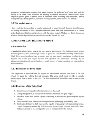 14
properties, including dirt tolerance, low speed meshing, the ability to "skip" quite well and the
ability to be made with materials not needing additional lubrication. Manufacturers have
employed plastic gears to reduce costs in consumer items including copy machines, optical
storage devices, cheap dynamos, consumer audio equipment, servo motors, and printers.
3.7 The module system
As a result, the term module is usually understood to mean the pitch diameter in millimeters
divided by the number of teeth. When the module is based upon inch measurements, it is known
as the English module to avoid confusion with the metric module. Module is a direct dimension,
whereas diametral pitch is an inverse dimension (like "threads per inch").
4. DESIGN OF CAST IRON DRIVE SHAFT
4.1 Introduction
A shaft-driven bicycle is a bicycle that uses a drive shaft instead of a chain to transmit power
from the pedals to the wheel through contact of gears and a shaft rod to smoothly and efficient.
Shaft drives were introduced over a century ago, but were mostly supplanted by chain-driven
bicycles due to the gear ranges possible with sprockets and derailleurs. Recently, due to
advancements in internal gear technology, a small number of modern shaft-driven bicycles have
been introduced.
4.1.1 Purpose of the Drive Shaft
The torque that is produced from the engine and transmission must be transferred to the rear
wheels to push the vehicle forward moment. The drive shaft must provide a smooth,
uninterrupted flow of power to the axles. The drive shaft and differential are used to transfer this
torque.
4.1.2 Functions of the Drive Shaft
1. It must transmit torque from the transmission to the pedal
2. During the operation, it is necessary to transmit maximum low-gear torque
3. The drive shafts must also be capable of rotating at the very fast speeds required by the
vehicle.
4. The drive shaft must also operate through constantly changing gear velocity ratio .
5. The length of the drive shaft must also be capable of changing while transmitting torque.
Length changes are caused by axle movement due to torque reaction, road deflections,
braking loads and so on. A slip joint is used to compensate for this motion.
 