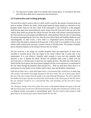 15
6. The slip joint is usually made of an internal and external spline. It is located on the front
end of the drive shaft and is connected to the transmission.
4.2 Construction and working principle
The term Drive shaft is used to refer to a shaft, which is used for the transfer of motion from one
point to another. Whereas the shafts, which propel (push the object ahead) are referred to as the
propeller shafts. However the drive shaft of the automobile is also referred to as the propeller
shaft because apart from transmitting the rotary motion from the front end to the rear end of the
vehicle, these shafts also propel the vehicle forward. The shaft is the primary connection between
the front and the rear end (engine and differential), which performs both the jobs of transmitting
the motion and propelling the front end. Thus the terms Drive Shaft and Propeller Shafts are used
interchangeably. In other words, a drive shaft is a longitudinal power transmitting, used in
vehicle where the pedal is situated at the human feet. A drive shaft is an assembly of one or more
tubular shafts connected by universal, constant velocity or flexible joints. The number of tubular
pieces and joints depends on the distance between the two wheels.
The job involved is the design for suitable propeller shaft and replacement of chain drive
smoothly to transmit power from the engine to the wheel without slip. It needs only a less
maintenance. It is cost effective. Propeller shaft strength is more and also propeller shaft
diameter is less. it absorbs the shock. Because the propeller shaft center is fitted with the
universal joint is a flexible joint. It turns into any angular position. The both end of the shaft are
fitted with the bevel pinion, the bevel pinion engaged with the crown and power is transmitted to
the rear wheel through the propeller shaft and gear box. . With our shaft drive bikes, there is no
more grease on your hands or your clothes; and no more chain and derailleur maintenance.
Shaft-driven bikes have a large bevel gear where a conventional bike would have its chain ring.
This meshes with another bevel gear mounted on the drive shaft. The use of bevel gears allows
the axis of the drive torque from the pedals to be turned through 90 degrees. The drive shaft then
has another bevel gear near the rear wheel hub which meshes with a bevel gear on the hub where
the rear sprocket would be on a conventional bike, and canceling out the first drive torque
change of axis.
The 90-degree change of the drive plane that occurs at the bottom bracket and again at the rear
hub uses bevel gears for the most efficient performance, though other mechanisms could be used,
e.g. Hobson’s joints, worm gears or crossed helical gears. The drive shaft is often mated to a hub
gear which is an internal gear system housed inside the rear hub.
 