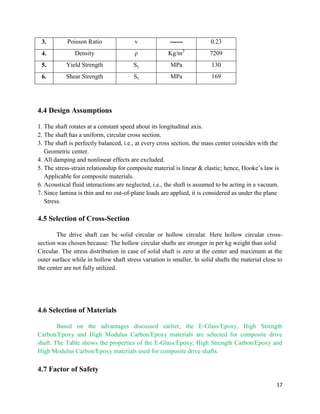 17
3. Poisson Ratio v ------ 0.23
4. Density ρ Kg/m3
7209
5. Yield Strength Sy MPa 130
6. Shear Strength Ss MPa 169
4.4 Design Assumptions
1. The shaft rotates at a constant speed about its longitudinal axis.
2. The shaft has a uniform, circular cross section.
3. The shaft is perfectly balanced, i.e., at every cross section, the mass center coincides with the
Geometric center.
4. All damping and nonlinear effects are excluded.
5. The stress-strain relationship for composite material is linear & elastic; hence, Hooke’s law is
Applicable for composite materials.
6. Acoustical fluid interactions are neglected, i.e., the shaft is assumed to be acting in a vacuum.
7. Since lamina is thin and no out-of-plane loads are applied, it is considered as under the plane
Stress.
4.5 Selection of Cross-Section
The drive shaft can be solid circular or hollow circular. Here hollow circular cross-
section was chosen because: The hollow circular shafts are stronger in per kg weight than solid
Circular. The stress distribution in case of solid shaft is zero at the center and maximum at the
outer surface while in hollow shaft stress variation is smaller. In solid shafts the material close to
the center are not fully utilized.
4.6 Selection of Materials
Based on the advantages discussed earlier, the E-Glass/Epoxy, High Strength
Carbon/Epoxy and High Modulus Carbon/Epoxy materials are selected for composite drive
shaft. The Table shows the properties of the E-Glass/Epoxy, High Strength Carbon/Epoxy and
High Modulus Carbon/Epoxy materials used for composite drive shafts.
4.7 Factor of Safety
 