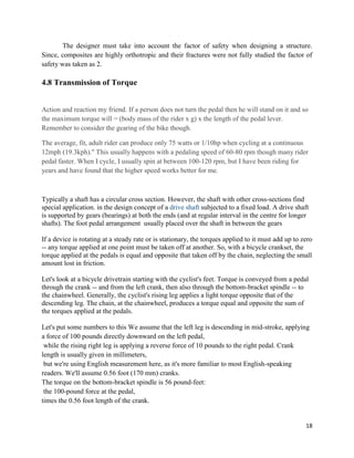 18
The designer must take into account the factor of safety when designing a structure.
Since, composites are highly orthotropic and their fractures were not fully studied the factor of
safety was taken as 2.
4.8 Transmission of Torque
Action and reaction my friend. If a person does not turn the pedal then he will stand on it and so
the maximum torque will = (body mass of the rider x g) x the length of the pedal lever.
Remember to consider the gearing of the bike though.
The average, fit, adult rider can produce only 75 watts or 1/10hp when cycling at a continuous
12mph (19.3kph)." This usually happens with a pedaling speed of 60-80 rpm though many rider
pedal faster. When I cycle, I usually spin at between 100-120 rpm, but I have been riding for
years and have found that the higher speed works better for me.
Typically a shaft has a circular cross section. However, the shaft with other cross-sections find
special application. in the design concept of a drive shaft subjected to a fixed load. A drive shaft
is supported by gears (bearings) at both the ends (and at regular interval in the centre for longer
shafts). The foot pedal arrangement usually placed over the shaft in between the gears
If a device is rotating at a steady rate or is stationary, the torques applied to it must add up to zero
-- any torque applied at one point must be taken off at another. So, with a bicycle crankset, the
torque applied at the pedals is equal and opposite that taken off by the chain, neglecting the small
amount lost in friction.
Let's look at a bicycle drivetrain starting with the cyclist's feet. Torque is conveyed from a pedal
through the crank -- and from the left crank, then also through the bottom-bracket spindle -- to
the chainwheel. Generally, the cyclist's rising leg applies a light torque opposite that of the
descending leg. The chain, at the chainwheel, produces a torque equal and opposite the sum of
the torques applied at the pedals.
Let's put some numbers to this We assume that the left leg is descending in mid-stroke, applying
a force of 100 pounds directly downward on the left pedal,
while the rising right leg is applying a reverse force of 10 pounds to the right pedal. Crank
length is usually given in millimeters,
but we're using English measurement here, as it's more familiar to most English-speaking
readers. We'll assume 0.56 foot (170 mm) cranks.
The torque on the bottom-bracket spindle is 56 pound-feet:
the 100-pound force at the pedal,
times the 0.56 foot length of the crank.
 