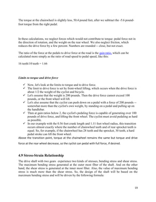 19
The torque at the chainwheel is slightly less, 50.4 pound feet, after we subtract the -5.6 pound-
foot torque from the right pedal.
In these calculations, we neglect forces which would not contribute to torque: pedal force not in
the direction of rotation, and the weight on the rear wheel. We also neglect friction, which
reduces the drive force by a few percent. Numbers are rounded -- close, but not exact.
The ratio of the force at the pedals to drive force at the road is the gain ratio, which can be
calculated more simply as the ratio of road speed to pedal speed, like this:
16 teeth/10 teeth = 1.66
Limits to torque and drive force
 Now, let's look at the limits to torque and to drive force.
 The limit to drive force is set by front-wheel lifting, which occurs when the drive force is
about 1/2 the weight of the cyclist and bicycle.
 Let's assume that the weight is 200 pounds. Then the drive force cannot exceed 100
pounds, or the front wheel will lift.
 Let's also assume that the cyclist can push down on a pedal with a force of 200 pounds --
somewhat more than the cyclist's own weight, by standing on a pedal and pulling up on
the handlebar.
 Then at gain ratios below 2, the cyclist's pedaling force is capable of generating over 100
pounds of drive force, and lifting the front wheel. The cyclist must avoid pedaling as hard
as possible.
 In our example with the 0.56 foot crank length and 1.11 foot wheel radius, this transition
occurs almost exactly where the number of chainwheel teeth and of rear sprocket teeth is
equal. So, for example, if the chainwheel has 28 teeth and the sprocket, 30 teeth, a hard
pedal stroke can lift the front wheel.
Above the transition point, torque at the chainwheel remains the same but torque and drive
force at the rear wheel decrease, so the cyclist can pedal with full force, if desired.
4.9 Stress-Strain Relationship
The drive shaft with two gears experience two kinds of stresses, bending stress and shear stress.
The maximum bending stress generated at the outer most fiber of the shaft. And on the other
hand, the shear stress is generated at the inner most fiber. Also, the value of maximum bending
stress is much more than the shear stress. So, the design of the shaft will be based on the
maximum bending stress and will be driven by the following formula:
 