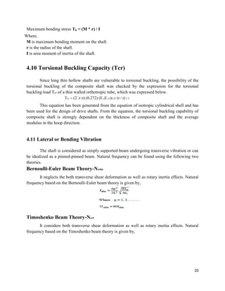 20
Maximum bending stress Tb = (M * r) / I
Where,
M is maximum bending moment on the shaft.
r is the radius of the shaft.
I is area moment of inertia of the shaft.
4.10 Torsional Buckling Capacity (Tcr)
Since long thin hollow shafts are vulnerable to torsional buckling, the possibility of the
torsional buckling of the composite shaft was checked by the expression for the torsional
buckling load Tcr of a thin walled orthotropic tube, which was expressed below.
Tcr (2 r 2t) (0.272) (ExE y3)0.25 (t / r) 1.5
This equation has been generated from the equation of isotropic cylindrical shell and has
been used for the design of drive shafts. From the equation, the torsional buckling capability of
composite shaft is strongly dependent on the thickness of composite shaft and the average
modulus in the hoop direction.
4.11 Lateral or Bending Vibration
The shaft is considered as simply supported beam undergoing transverse vibration or can
be idealized as a pinned-pinned beam. Natural frequency can be found using the following two
theories.
Bernoulli-Euler Beam Theory-Ncrbe
It neglects the both transverse shear deformation as well as rotary inertia effects. Natural
frequency based on the Bernoulli-Euler beam theory is given by,
Timoshenko Beam Theory-Ncrt
It considers both transverse shear deformation as well as rotary inertia effects. Natural
frequency based on the Timoshenko beam theory is given by,
 