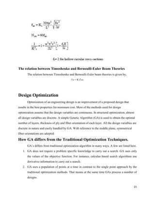 21
The relation between Timoshenko and Bernoulli-Euler Beam Theories
The relation between Timoshenko and Bernoulli-Euler beam theories is given by,
f nt K sf nbe
Design Optimization
Optimization of an engineering design is an improvement of a proposed design that
results in the best properties for minimum cost. Most of the methods used for design
optimization assume that the design variables are continuous. In structural optimization, almost
all design variables are discrete. A simple Genetic Algorithm (GA) is used to obtain the optimal
number of layers, thickness of ply and fiber orientation of each layer. All the design variables are
discrete in nature and easily handled by GA. With reference to the middle plane, symmetrical
fiber orientations are adopted.
How GA differs from the Traditional Optimization Techniques.
GA´s differs from traditional optimization algorithm in many ways. A few are listed here.
1. GA does not require a problem specific knowledge to carry out a search. GA uses only
the values of the objective function. For instance, calculus based search algorithms use
derivative information to carry out a search.
2. GA uses a population of points at a time in contrast to the single point approach by the
traditional optimization methods. That means at the same time GAs process a number of
designs.
 