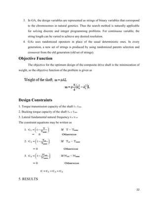 22
3. In GA, the design variables are represented as strings of binary variables that correspond
to the chromosomes in natural genetics. Thus the search method is naturally applicable
for solving discrete and integer programming problems. For continuous variable, the
string length can be varied to achieve any desired resolution.
4. GAs uses randomized operators in place of the usual deterministic ones. In every
generation, a new set of strings is produced by using randomized parents selection and
crossover from the old generation (old set of strings).
Objective Function
The objective for the optimum design of the composite drive shaft is the minimization of
weight, so the objective function of the problem is given as
Design Constraints
1. Torque transmission capacity of the shaft T Tmax
2. Bucking torque capacity of the shaft Tcr Tmax
3. Lateral fundamental natural frequency N N crt
The constraint equations may be written as
5. RESULTS
 