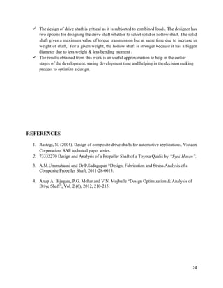 24
 The design of drive shaft is critical as it is subjected to combined loads. The designer has
two options for designing the drive shaft whether to select solid or hollow shaft. The solid
shaft gives a maximum value of torque transmission but at same time due to increase in
weight of shaft, For a given weight, the hollow shaft is stronger because it has a bigger
diameter due to less weight & less bending moment .
 The results obtained from this work is an useful approximation to help in the earlier
stages of the development, saving development time and helping in the decision making
process to optimize a design.
REFERENCES
1. Rastogi, N. (2004). Design of composite drive shafts for automotive applications. Visteon
Corporation, SAE technical paper series.
2. 73332270 Design and Analysis of a Propeller Shaft of a Toyota Qualis by “Syed Hasan”.
3. A.M.Ummuhaani and Dr.P.Sadagopan “Design, Fabrication and Stress Analysis of a
Composite Propeller Shaft, 2011-28-0013.
4. Anup A. Bijagare, P.G. Mehar and V.N. Mujbaile “Design Optimization & Analysis of
Drive Shaft”, Vol. 2 (6), 2012, 210-215.
 