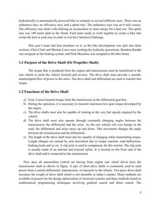 3
hydraulically or pneumatically powered bike to compete in several different races. There was an
endurance race, an efficiency race, and a sprint race. The endurance race was an 8 mile course.
The efficiency race deals with utilizing an accumulator to store energy for a later use. The sprint
race was 100 meter dash to the finish. Each team needs to work together to create a bike that
works the best in each race in order to win the Chainless Challenge.
This year’s team had four members on it, so the bike development was split into three
sections; Chris Clark and Maxton Lown were working the hydraulic powertrain, Brandon Randal
was assigned on the braking system, and Nick Macaluso was assigned to the bike frame.
1.1 Purpose of the Drive Shaft (Or Propeller Shaft)
The torque that is produced from the engine and transmission must be transferred to the
rear wheels to push the vehicle forward and reverse. The drive shaft must provide a smooth,
uninterrupted flow of power to the axles. The drive shaft and differential are used to transfer this
torque.
1.2 Functions of the Drive Shaft
a) First, it must transmit torque from the transmission to the differential gear box.
b) During the operation, it is necessary to transmit maximum low-gear torque developed by
the engine.
c) The drive shafts must also be capable of rotating at the very fast speeds required by the
vehicle.
d) The drive shaft must also operate through constantly changing angles between the
transmission, the differential and the axles. As the rear wheels roll over bumps in the
road, the differential and axles move up and down. This movement changes the angle
between the transmission and the differential.
e) The length of the drive shaft must also be capable of changing while transmitting torque.
Length changes are caused by axle movement due to torque reaction, road deflections,
braking loads and so on. A slip joint is used to compensate for this motion. The slip joint
is usually made of an internal and external spline. It is located on the front end of the
drive shaft and is connected to the transmission.
Now days all automobiles (which are having front engine rear wheel drive) have the
transmission shaft as shown in figure. A pair of short drive shafts is commonly used to send
power from a central differential, transmission, or transaxle to the wheels. Two piece drive shaft
increases the weight of drive shaft which is not desirable in today’s market. Many methods are
available at present for the design optimization of structural systems and these methods based on
mathematical programming techniques involving gradient search and direct search. The
 