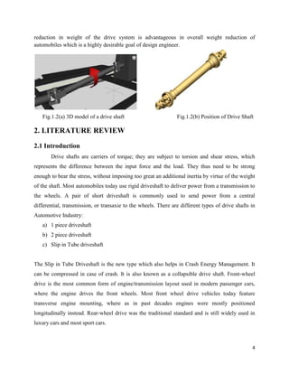 4
reduction in weight of the drive system is advantageous in overall weight reduction of
automobiles which is a highly desirable goal of design engineer.
Fig.1.2(a) 3D model of a drive shaft Fig.1.2(b) Position of Drive Shaft
2. LITERATURE REVIEW
2.1 Introduction
Drive shafts are carriers of torque; they are subject to torsion and shear stress, which
represents the difference between the input force and the load. They thus need to be strong
enough to bear the stress, without imposing too great an additional inertia by virtue of the weight
of the shaft. Most automobiles today use rigid driveshaft to deliver power from a transmission to
the wheels. A pair of short driveshaft is commonly used to send power from a central
differential, transmission, or transaxie to the wheels. There are different types of drive shafts in
Automotive Industry:
a) 1 piece driveshaft
b) 2 piece driveshaft
c) Slip in Tube driveshaft
The Slip in Tube Driveshaft is the new type which also helps in Crash Energy Management. It
can be compressed in case of crash. It is also known as a collapsible drive shaft. Front-wheel
drive is the most common form of engine/transmission layout used in modern passenger cars,
where the engine drives the front wheels. Most front wheel drive vehicles today feature
transverse engine mounting, where as in past decades engines were mostly positioned
longitudinally instead. Rear-wheel drive was the traditional standard and is still widely used in
luxury cars and most sport cars.
 