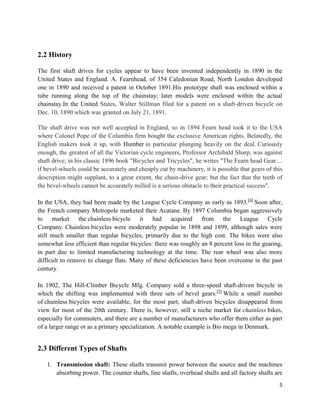 5
2.2 History
The first shaft drives for cycles appear to have been invented independently in 1890 in the
United States and England. A. Fearnhead, of 354 Caledonian Road, North London developed
one in 1890 and received a patent in October 1891.His prototype shaft was enclosed within a
tube running along the top of the chainstay; later models were enclosed within the actual
chainstay.In the United States, Walter Stillman filed for a patent on a shaft-driven bicycle on
Dec. 10, 1890 which was granted on July 21, 1891.
The shaft drive was not well accepted in England, so in 1894 Fearn head took it to the USA
where Colonel Pope of the Columbia firm bought the exclusive American rights. Belatedly, the
English makers took it up, with Humber in particular plunging heavily on the deal. Curiously
enough, the greatest of all the Victorian cycle engineers, Professor Archibald Sharp, was against
shaft drive; in his classic 1896 book "Bicycles and Tricycles", he writes "The Fearn head Gear....
if bevel-wheels could be accurately and cheaply cut by machinery, it is possible that gears of this
description might supplant, to a great extent, the chain-drive gear; but the fact that the teeth of
the bevel-wheels cannot be accurately milled is a serious obstacle to their practical success".
In the USA, they had been made by the League Cycle Company as early as 1893.[4]
Soon after,
the French company Metropole marketed their Acatane. By 1897 Columbia began aggressively
to market the chainless bicycle it had acquired from the League Cycle
Company. Chainless bicycles were moderately popular in 1898 and 1899, although sales were
still much smaller than regular bicycles, primarily due to the high cost. The bikes were also
somewhat less efficient than regular bicycles: there was roughly an 8 percent loss in the gearing,
in part due to limited manufacturing technology at the time. The rear wheel was also more
difficult to remove to change flats. Many of these deficiencies have been overcome in the past
century.
In 1902, The Hill-Climber Bicycle Mfg. Company sold a three-speed shaft-driven bicycle in
which the shifting was implemented with three sets of bevel gears.[5]
While a small number
of chainless bicycles were available, for the most part, shaft-driven bicycles disappeared from
view for most of the 20th century. There is, however, still a niche market for chainless bikes,
especially for commuters, and there are a number of manufacturers who offer them either as part
of a larger range or as a primary specialization. A notable example is Bio mega in Denmark.
2.3 Different Types of Shafts
1. Transmission shaft: These shafts transmit power between the source and the machines
absorbing power. The counter shafts, line shafts, overhead shafts and all factory shafts are
 
