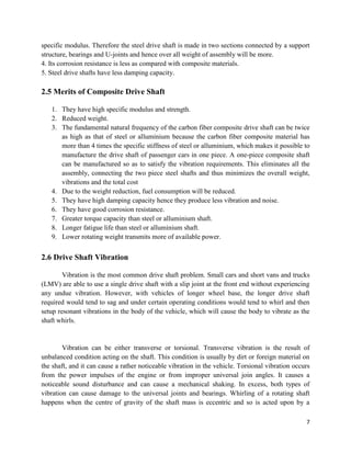 7
specific modulus. Therefore the steel drive shaft is made in two sections connected by a support
structure, bearings and U-joints and hence over all weight of assembly will be more.
4. Its corrosion resistance is less as compared with composite materials.
5. Steel drive shafts have less damping capacity.
2.5 Merits of Composite Drive Shaft
1. They have high specific modulus and strength.
2. Reduced weight.
3. The fundamental natural frequency of the carbon fiber composite drive shaft can be twice
as high as that of steel or alluminium because the carbon fiber composite material has
more than 4 times the specific stiffness of steel or alluminium, which makes it possible to
manufacture the drive shaft of passenger cars in one piece. A one-piece composite shaft
can be manufactured so as to satisfy the vibration requirements. This eliminates all the
assembly, connecting the two piece steel shafts and thus minimizes the overall weight,
vibrations and the total cost
4. Due to the weight reduction, fuel consumption will be reduced.
5. They have high damping capacity hence they produce less vibration and noise.
6. They have good corrosion resistance.
7. Greater torque capacity than steel or alluminium shaft.
8. Longer fatigue life than steel or alluminium shaft.
9. Lower rotating weight transmits more of available power.
2.6 Drive Shaft Vibration
Vibration is the most common drive shaft problem. Small cars and short vans and trucks
(LMV) are able to use a single drive shaft with a slip joint at the front end without experiencing
any undue vibration. However, with vehicles of longer wheel base, the longer drive shaft
required would tend to sag and under certain operating conditions would tend to whirl and then
setup resonant vibrations in the body of the vehicle, which will cause the body to vibrate as the
shaft whirls.
Vibration can be either transverse or torsional. Transverse vibration is the result of
unbalanced condition acting on the shaft. This condition is usually by dirt or foreign material on
the shaft, and it can cause a rather noticeable vibration in the vehicle. Torsional vibration occurs
from the power impulses of the engine or from improper universal join angles. It causes a
noticeable sound disturbance and can cause a mechanical shaking. In excess, both types of
vibration can cause damage to the universal joints and bearings. Whirling of a rotating shaft
happens when the centre of gravity of the shaft mass is eccentric and so is acted upon by a
 