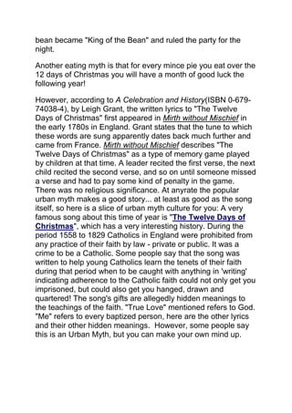 bean became "King of the Bean" and ruled the party for the
night.
Another eating myth is that for every mince pie you eat over the
12 days of Christmas you will have a month of good luck the
following year!
However, according to A Celebration and History(ISBN 0-679-
74038-4), by Leigh Grant, the written lyrics to "The Twelve
Days of Christmas" first appeared in Mirth without Mischief in
the early 1780s in England. Grant states that the tune to which
these words are sung apparently dates back much further and
came from France. Mirth without Mischief describes "The
Twelve Days of Christmas" as a type of memory game played
by children at that time. A leader recited the first verse, the next
child recited the second verse, and so on until someone missed
a verse and had to pay some kind of penalty in the game.
There was no religious significance. At anyrate the popular
urban myth makes a good story... at least as good as the song
itself, so here is a slice of urban myth culture for you: A very
famous song about this time of year is "The Twelve Days of
Christmas", which has a very interesting history. During the
period 1558 to 1829 Catholics in England were prohibited from
any practice of their faith by law - private or public. It was a
crime to be a Catholic. Some people say that the song was
written to help young Catholics learn the tenets of their faith
during that period when to be caught with anything in 'writing'
indicating adherence to the Catholic faith could not only get you
imprisoned, but could also get you hanged, drawn and
quartered! The song's gifts are allegedly hidden meanings to
the teachings of the faith. "True Love" mentioned refers to God.
"Me" refers to every baptized person, here are the other lyrics
and their other hidden meanings. However, some people say
this is an Urban Myth, but you can make your own mind up.
 