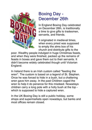 Boxing Day -
December 26th
In England Boxing Day celebrated
on December 26th, is traditionally
a time to give gifts to tradesmen,
servants, and friends.
It originated in medieval times,
when every priest was supposed
to empty the alms box of his
church and distribute gifts to the
poor. Wealthy people indulged in huge Christmas feasts,
and when they were finished, packed up the remains of
feasts in boxes and gave them out to their servants. It
didn't become widely celebrated though until Victorian
England.
In Ireland there is an Irish custom called "feeding the
wren". The custom is based on a legend of St. Stephen.
Once he was forced to hide in a bush, but a chattering
wren gave him away. In the past Children caged the
wren to help it do penance for this misdeed. Nowadays
children carry a long pole with a holly bush at the top -
which is supposed to hide a captured wren.
In the UK Boxing Day is still a public holiday, some
shops and supermarkets open nowadays, but banks and
most offices remain closed.
 
