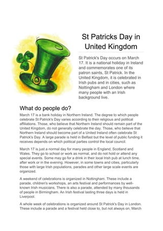 St Patricks Day in
United Kingdom
St Patrick's Day occurs on March
17. It is a national holiday in Ireland
and commemorates one of its
patron saints, St Patrick. In the
United Kingdom, it is celebrated in
Irish pubs and in cities, such as
Nottingham and London where
many people with an Irish
background live.
What do people do?
March 17 is a bank holiday in Northern Ireland. The degree to which people
celebrate St Patrick's Day varies according to their religious and political
affiliations. Those, who believe that Northern Ireland should remain part of the
United Kingdom, do not generally celebrate the day. Those, who believe that
Northern Ireland should become part of a United Ireland often celebrate St
Patrick's Day. A large parade is held in Belfast but the level of public funding it
receives depends on which political parties control the local council.
March 17 is just a normal day for many people in England, Scotland and
Wales. They go to school or work as normal, and do not hold or attend any
special events. Some may go for a drink in their local Irish pub at lunch time,
after work or in the evening. However, in some towns and cities, particularly
those with large Irish populations, parades and other large scale events are
organized.
A weekend of celebrations is organized in Nottingham. These include a
parade, children's workshops, an arts festival and performances by well-
known Irish musicians. There is also a parade, attended by many thousands
of people in Birmingham. An Irish festival lasting three days is held in
Liverpool.
A whole week of celebrations is organized around St Patrick's Day in London.
These include a parade and a festival held close to, but not always on, March
 