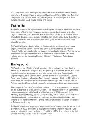 17. The parade visits Trafalgar Square and Covent Garden and the festival
are held in Trafalgar Square, Leicester Square and Covent Garden. Together,
the parade and festival allow people to experience many aspects of Irish
culture including food, crafts, dance and music.
Public life
St Patrick's Day is not a public holiday in England, Wales or Scotland. In these
three parts of the United Kingdom, schools, stores, businesses and other
organizations are open as usual. Public transport systems run to their normal
timetables. Local events, such as parades, can cause some local disruption to
traffic. If you think this may affect you, it is a good idea to check the local
press for details.
St Patrick's Day is a bank holiday in Northern Ireland. Schools and many
organizations are closed. Stores and other businesses may be open or
closed. Public transport systems may run on holiday timetables. There may be
some local disruption to traffic due to parades or other events. The bank
holiday falls on the following Monday if March 17 falls on a Saturday or
Sunday.
Background
St Patrick is one of Ireland's patron saints. He is believed to have died on
March 17 in or around the year 493. He grew up in mainland Britain, but spent
time in Ireland as a young man and later as a missionary. According to
popular legend, he is buried under Down Cathedral in Downpatrick, County
Down, and banished all snakes from Ireland. However, it is thought that there
have been no snakes in Ireland since the last ice age. The “snakes” that St
Patrick banished from Ireland, may refer to pagan worshipers of snake gods.
The date of St Patrick's Day is fixed as March 17. It is occasionally be moved
by the authorities of the Catholic Church. This happened in 1940, so that the
celebrations would not fall on Palm Sunday, and in 2008 to avoid Holy
Monday, the last Monday before Easter Sunday. These changes do not often
affect non-church celebrations. In particular, the bank holiday in Northern
Ireland is still held on March 17 or the Monday afterwards if March 17 falls on
a Saturday or Sunday.
St Patrick's Day was originally a religious occasion to mark the life and work of
St Patrick. In 1903 it became a public holiday in the whole of Ireland. Pubs
were not allowed to open on March 17 until the 1970s. It is only recently that
St Patrick's Day has become a secular holiday.
 