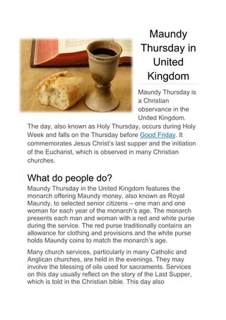 Maundy
Thursday in
United
Kingdom
Maundy Thursday is
a Christian
observance in the
United Kingdom.
The day, also known as Holy Thursday, occurs during Holy
Week and falls on the Thursday before Good Friday. It
commemorates Jesus Christ’s last supper and the initiation
of the Eucharist, which is observed in many Christian
churches.
What do people do?
Maundy Thursday in the United Kingdom features the
monarch offering Maundy money, also known as Royal
Maundy, to selected senior citizens – one man and one
woman for each year of the monarch’s age. The monarch
presents each man and woman with a red and white purse
during the service. The red purse traditionally contains an
allowance for clothing and provisions and the white purse
holds Maundy coins to match the monarch’s age.
Many church services, particularly in many Catholic and
Anglican churches, are held in the evenings. They may
involve the blessing of oils used for sacraments. Services
on this day usually reflect on the story of the Last Supper,
which is told in the Christian bible. This day also
 