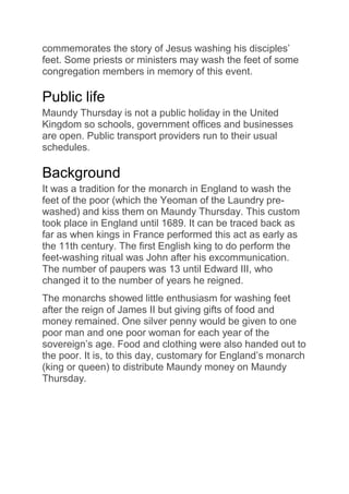 commemorates the story of Jesus washing his disciples’
feet. Some priests or ministers may wash the feet of some
congregation members in memory of this event.
Public life
Maundy Thursday is not a public holiday in the United
Kingdom so schools, government offices and businesses
are open. Public transport providers run to their usual
schedules.
Background
It was a tradition for the monarch in England to wash the
feet of the poor (which the Yeoman of the Laundry pre-
washed) and kiss them on Maundy Thursday. This custom
took place in England until 1689. It can be traced back as
far as when kings in France performed this act as early as
the 11th century. The first English king to do perform the
feet-washing ritual was John after his excommunication.
The number of paupers was 13 until Edward III, who
changed it to the number of years he reigned.
The monarchs showed little enthusiasm for washing feet
after the reign of James II but giving gifts of food and
money remained. One silver penny would be given to one
poor man and one poor woman for each year of the
sovereign’s age. Food and clothing were also handed out to
the poor. It is, to this day, customary for England’s monarch
(king or queen) to distribute Maundy money on Maundy
Thursday.
 