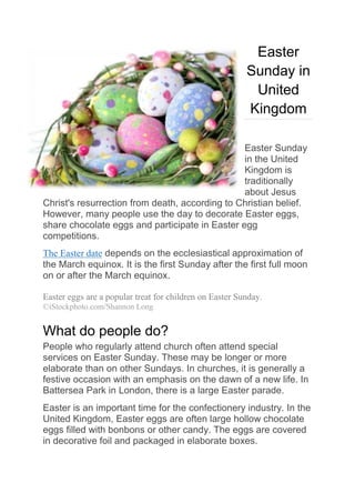 Easter
Sunday in
United
Kingdom
Easter Sunday
in the United
Kingdom is
traditionally
about Jesus
Christ's resurrection from death, according to Christian belief.
However, many people use the day to decorate Easter eggs,
share chocolate eggs and participate in Easter egg
competitions.
The Easter date depends on the ecclesiastical approximation of
the March equinox. It is the first Sunday after the first full moon
on or after the March equinox.
Easter eggs are a popular treat for children on Easter Sunday.
©iStockphoto.com/Shannon Long
What do people do?
People who regularly attend church often attend special
services on Easter Sunday. These may be longer or more
elaborate than on other Sundays. In churches, it is generally a
festive occasion with an emphasis on the dawn of a new life. In
Battersea Park in London, there is a large Easter parade.
Easter is an important time for the confectionery industry. In the
United Kingdom, Easter eggs are often large hollow chocolate
eggs filled with bonbons or other candy. The eggs are covered
in decorative foil and packaged in elaborate boxes.
 