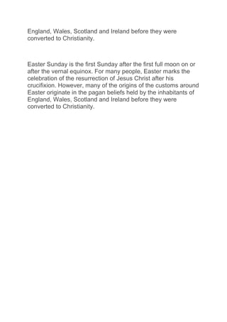 England, Wales, Scotland and Ireland before they were
converted to Christianity.
Easter Sunday is the first Sunday after the first full moon on or
after the vernal equinox. For many people, Easter marks the
celebration of the resurrection of Jesus Christ after his
crucifixion. However, many of the origins of the customs around
Easter originate in the pagan beliefs held by the inhabitants of
England, Wales, Scotland and Ireland before they were
converted to Christianity.
 