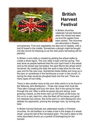 British
Harvest
Festival
In Britain churches
celebrate harvest festivals
when the wheat has been
cut and the apples have
been picked. The churches
are decorated in flowers
and greenery. Fruit and vegetables are also put on display, with a
loaf of bread in the middle. Sometimes a plough might be bought
into the church for blessing so as the next years harvesting will be
plentiful.
In Britain a corn dolly is created by plaiting the wheat stalks to
create a straw figure. The corn dolly is kept until the spring. This
was done as people believed that the corn spirit lived in the wheat
and as the wheat was harvested, the spirit fled to the wheat which
remained. By creating the dolly the spirit is kept alive for the next
year and for the new crop. Sometimes these dollies are hung up in
the barn or sometimes in the farmhouse or even in the church. In
spring the dolly would be ploughed back into the soil. There are
many types of corn dolly.
There is also another story to the corn dolly which is to be found in
the folksong John Barleycorn . Three men swear that must die.
They take a plough and bury him alive. But in the spring he rises
through the soil. After a while he grows big and strong, even
growing a beard, so the three men cut him down at the knee, tie
him on to a cart, beat him, strip the flesh off his bones and grind
him between two stones. But at the end it is John Barleycorn who
defeats his opponents, proving the stronger man, by turning into
beer.
In Britain harvest festivals are celebrated mostly in Christian
churches. An old tradition is to bake a loaf in the shape of a wheat
sheaf, using the last of the harvested grain. The loaf is taken to the
richly decorated church as a symbol of thanksgiving for the
harvest.
 