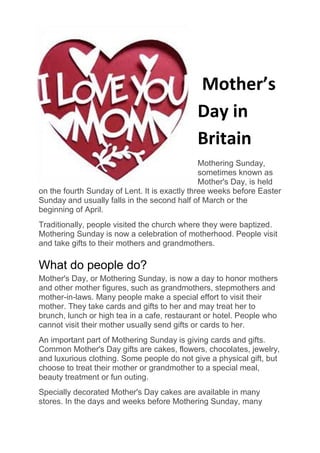 Mother’s
Day in
Britain
Mothering Sunday,
sometimes known as
Mother's Day, is held
on the fourth Sunday of Lent. It is exactly three weeks before Easter
Sunday and usually falls in the second half of March or the
beginning of April.
Traditionally, people visited the church where they were baptized.
Mothering Sunday is now a celebration of motherhood. People visit
and take gifts to their mothers and grandmothers.
What do people do?
Mother's Day, or Mothering Sunday, is now a day to honor mothers
and other mother figures, such as grandmothers, stepmothers and
mother-in-laws. Many people make a special effort to visit their
mother. They take cards and gifts to her and may treat her to
brunch, lunch or high tea in a cafe, restaurant or hotel. People who
cannot visit their mother usually send gifts or cards to her.
An important part of Mothering Sunday is giving cards and gifts.
Common Mother's Day gifts are cakes, flowers, chocolates, jewelry,
and luxurious clothing. Some people do not give a physical gift, but
choose to treat their mother or grandmother to a special meal,
beauty treatment or fun outing.
Specially decorated Mother's Day cakes are available in many
stores. In the days and weeks before Mothering Sunday, many
 
