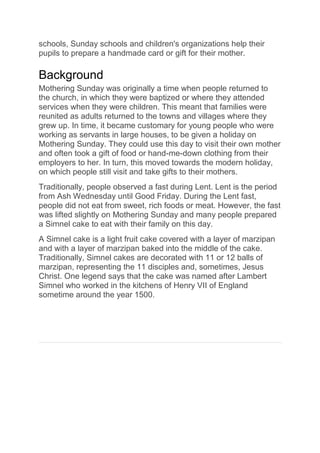 schools, Sunday schools and children's organizations help their
pupils to prepare a handmade card or gift for their mother.
Background
Mothering Sunday was originally a time when people returned to
the church, in which they were baptized or where they attended
services when they were children. This meant that families were
reunited as adults returned to the towns and villages where they
grew up. In time, it became customary for young people who were
working as servants in large houses, to be given a holiday on
Mothering Sunday. They could use this day to visit their own mother
and often took a gift of food or hand-me-down clothing from their
employers to her. In turn, this moved towards the modern holiday,
on which people still visit and take gifts to their mothers.
Traditionally, people observed a fast during Lent. Lent is the period
from Ash Wednesday until Good Friday. During the Lent fast,
people did not eat from sweet, rich foods or meat. However, the fast
was lifted slightly on Mothering Sunday and many people prepared
a Simnel cake to eat with their family on this day.
A Simnel cake is a light fruit cake covered with a layer of marzipan
and with a layer of marzipan baked into the middle of the cake.
Traditionally, Simnel cakes are decorated with 11 or 12 balls of
marzipan, representing the 11 disciples and, sometimes, Jesus
Christ. One legend says that the cake was named after Lambert
Simnel who worked in the kitchens of Henry VII of England
sometime around the year 1500.
 
