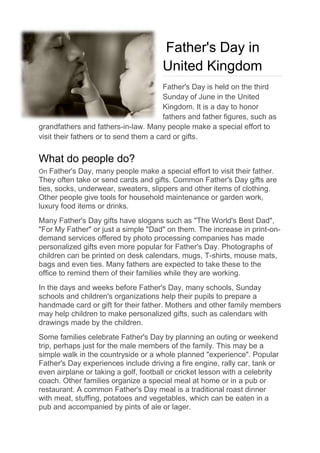 Father's Day in
United Kingdom
Father's Day is held on the third
Sunday of June in the United
Kingdom. It is a day to honor
fathers and father figures, such as
grandfathers and fathers-in-law. Many people make a special effort to
visit their fathers or to send them a card or gifts.
What do people do?
On Father's Day, many people make a special effort to visit their father.
They often take or send cards and gifts. Common Father's Day gifts are
ties, socks, underwear, sweaters, slippers and other items of clothing.
Other people give tools for household maintenance or garden work,
luxury food items or drinks.
Many Father's Day gifts have slogans such as "The World's Best Dad",
"For My Father" or just a simple "Dad" on them. The increase in print-on-
demand services offered by photo processing companies has made
personalized gifts even more popular for Father's Day. Photographs of
children can be printed on desk calendars, mugs, T-shirts, mouse mats,
bags and even ties. Many fathers are expected to take these to the
office to remind them of their families while they are working.
In the days and weeks before Father's Day, many schools, Sunday
schools and children's organizations help their pupils to prepare a
handmade card or gift for their father. Mothers and other family members
may help children to make personalized gifts, such as calendars with
drawings made by the children.
Some families celebrate Father's Day by planning an outing or weekend
trip, perhaps just for the male members of the family. This may be a
simple walk in the countryside or a whole planned "experience". Popular
Father's Day experiences include driving a fire engine, rally car, tank or
even airplane or taking a golf, football or cricket lesson with a celebrity
coach. Other families organize a special meal at home or in a pub or
restaurant. A common Father's Day meal is a traditional roast dinner
with meat, stuffing, potatoes and vegetables, which can be eaten in a
pub and accompanied by pints of ale or lager.
 