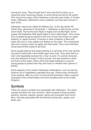 among the living. They thought that it was important to dress up in
costumes when venturing outside, to avoid being harmed by the spirits.
This may be the origin of the Halloween costumes seen today. In Puritan
times, Halloween celebrations were outlawed, but they were revived in
later times.
Halloween used to be called All Hallows Eve, or the day before All
Saints' Day, observed on November 1. Halloween is also known as Nut-
crack Night, Thump-the-door Night or Apple and Candle Night. Some
people call Halloween Bob Apple Night or Duck Apple Night. This comes
from a traditional game played at this time of year and known as 'apple
bobbing' or 'apple ducking'. A bucket or other container is filled with
water and one or more apples are floated on the water. The contestants
take turns trying to catch an apple with their teeth. They must hold their
hands behind their backs at all times.
Some people believe that apple bobbing is a reminder of the way women
accused of witchcraft in the middle ages were tried. They were tied to a
chair and repeatedly ducked into a river or pond. If a woman drowned,
she was declared innocent. If she survived, she was declared a witch
and burnt at the stake. Others think that apple bobbing is a way for
young people to predict who they will marry or whether their partner is
faithful.
Some aspects of the modern Halloween celebrations, such as carving
lanterns out of vegetables originated long ago. Others were introduced
more recently, often as a form of commercial promotion. Many customs
originated in the United States and have travelled back to the United
Kingdom.
Symbols
There are various symbols are associated with Halloween. The colors
orange and black are very common. Other symbols include pumpkin
lanterns, witches, wizards, ghosts, spirits and characters from horror
films. Animals associated with the festival include bats, spiders and
black cats.
 