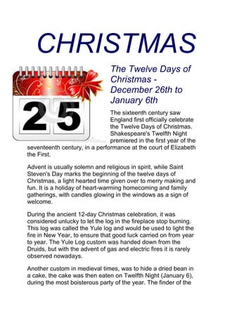 CHRISTMAS
The Twelve Days of
Christmas -
December 26th to
January 6th
The sixteenth century saw
England first officially celebrate
the Twelve Days of Christmas.
Shakespeare's Twelfth Night
premiered in the first year of the
seventeenth century, in a performance at the court of Elizabeth
the First.
Advent is usually solemn and religious in spirit, while Saint
Steven's Day marks the beginning of the twelve days of
Christmas, a light hearted time given over to merry making and
fun. It is a holiday of heart-warming homecoming and family
gatherings, with candles glowing in the windows as a sign of
welcome.
During the ancient 12-day Christmas celebration, it was
considered unlucky to let the log in the fireplace stop burning.
This log was called the Yule log and would be used to light the
fire in New Year, to ensure that good luck carried on from year
to year. The Yule Log custom was handed down from the
Druids, but with the advent of gas and electric fires it is rarely
observed nowadays.
Another custom in medieval times, was to hide a dried bean in
a cake, the cake was then eaten on Twelfth Night (January 6),
during the most boisterous party of the year. The finder of the
 