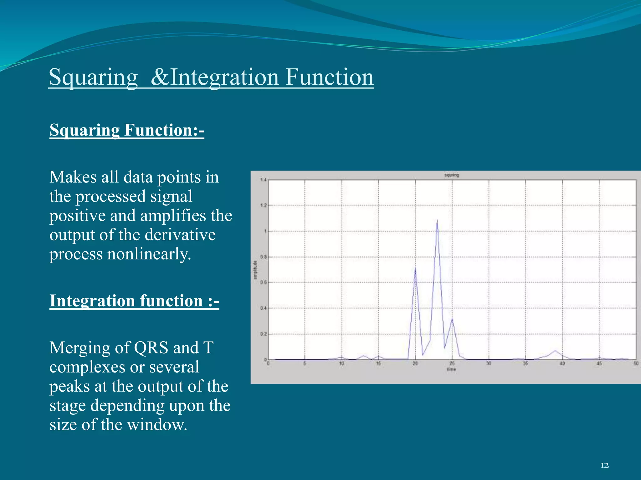 Squaring &Integration Function
Squaring Function:-
Makes all data points in
the processed signal
positive and amplifies the
output of the derivative
process nonlinearly.
Integration function :-
Merging of QRS and T
complexes or several
peaks at the output of the
stage depending upon the
size of the window.
12
 