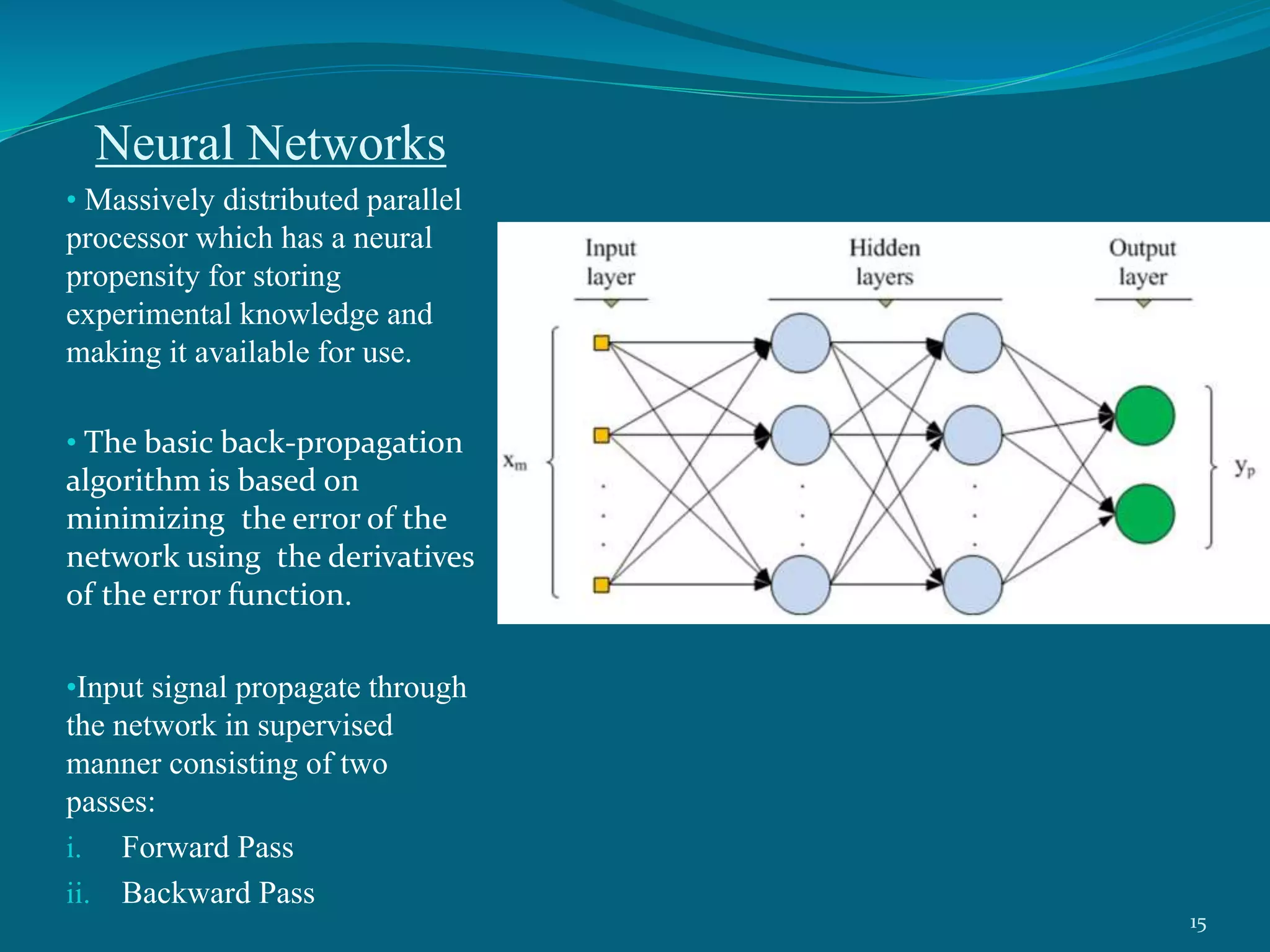 Neural Networks
• Massively distributed parallel
processor which has a neural
propensity for storing
experimental knowledge and
making it available for use.
• The basic back-propagation
algorithm is based on
minimizing the error of the
network using the derivatives
of the error function.
•Input signal propagate through
the network in supervised
manner consisting of two
passes:
i. Forward Pass
ii. Backward Pass
15
 