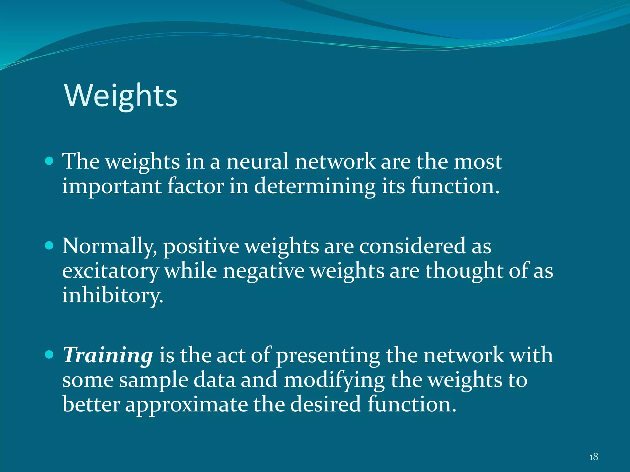 Weights
 The weights in a neural network are the most
important factor in determining its function.
 Normally, positive weights are considered as
excitatory while negative weights are thought of as
inhibitory.
 Training is the act of presenting the network with
some sample data and modifying the weights to
better approximate the desired function.
18
 