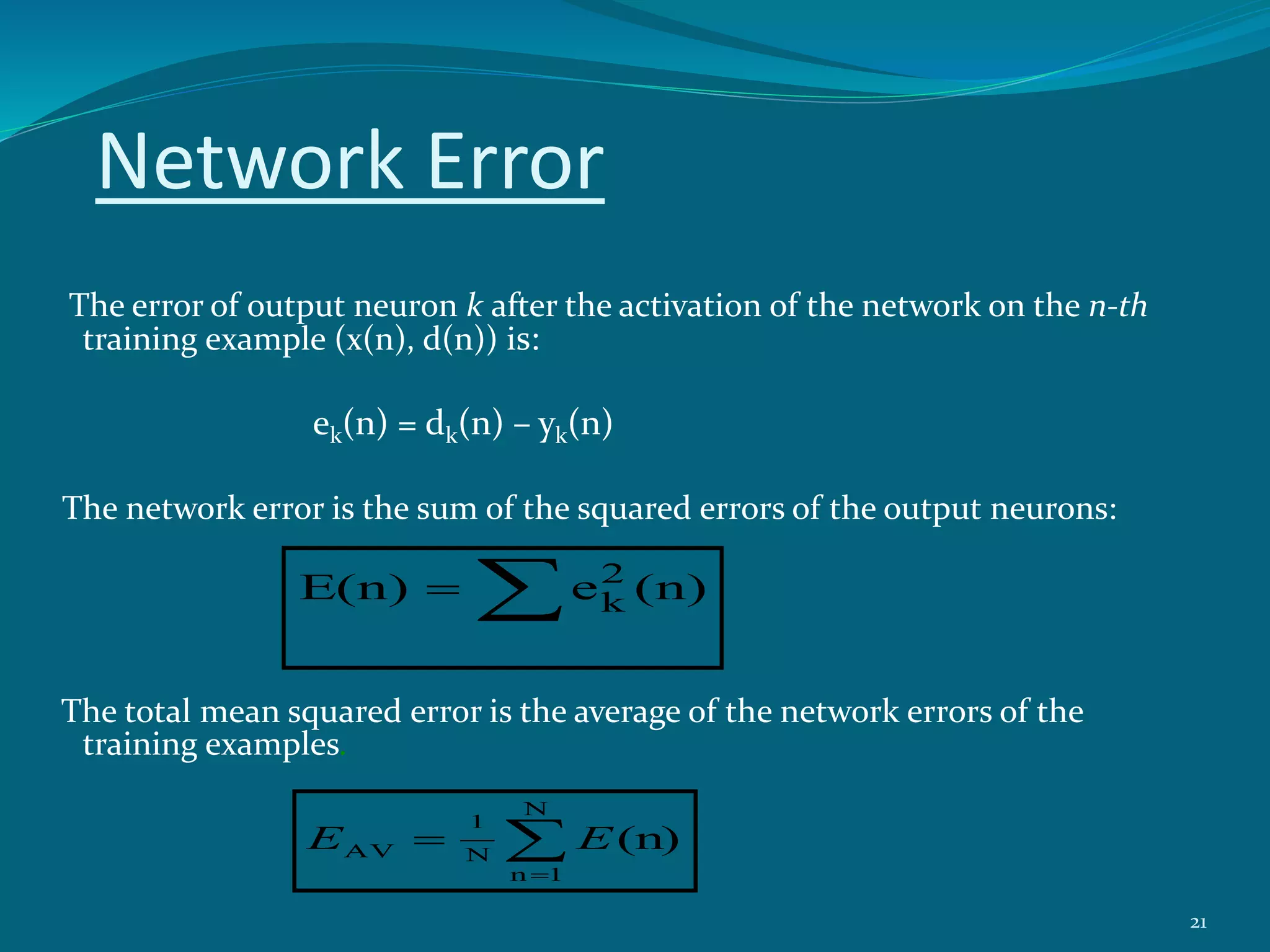 Network Error
The error of output neuron k after the activation of the network on the n-th
training example (x(n), d(n)) is:
ek(n) = dk(n) – yk(n)
The network error is the sum of the squared errors of the output neurons:
The total mean squared error is the average of the network errors of the
training examples.
(n)eE(n) 2
k


N
1n
N
1
AV (n)EE
21
 
